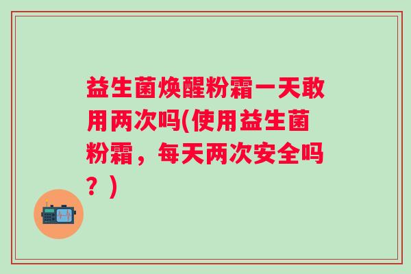 益生菌焕醒粉霜一天敢用两次吗(使用益生菌粉霜，每天两次安全吗？)