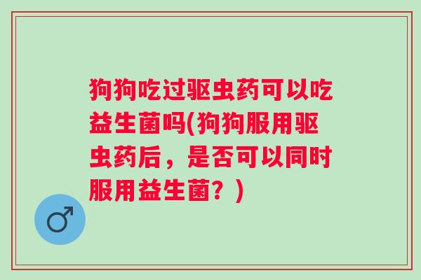 狗狗吃过驱虫药可以吃益生菌吗(狗狗服用驱虫药后,是否可以同时服用益生菌?) 狗狗吃过驱虫药可以吃益生菌吗(狗狗服用驱虫药后,是否可以同时服用益生菌?)