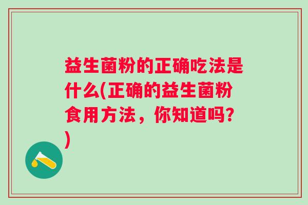 益生菌粉的正确吃法是什么(正确的益生菌粉食用方法,你知道吗?) 益生菌粉的正确吃法是什么(正确的益生菌粉食用方法,你知道吗?)