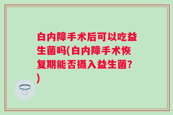 白内障手术后可以吃益生菌吗(白内障手术恢复期能否摄入益生菌?) 白内障手术后可以吃益生菌吗(白内障手术恢复期能否摄入益生菌?)