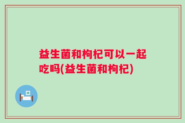 益生菌和枸杞可以一起吃吗(益生菌和枸杞)
