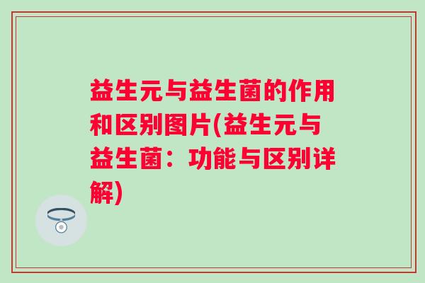 益生元与益生菌的作用和区别图片(益生元与益生菌：功能与区别详解)