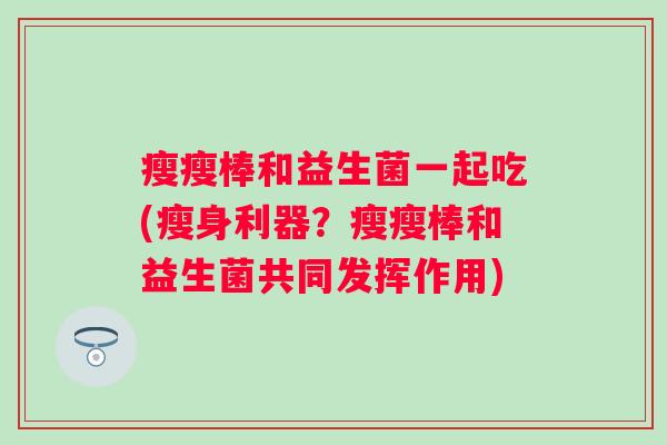 瘦瘦棒和益生菌一起吃(瘦身利器？瘦瘦棒和益生菌共同发挥作用)