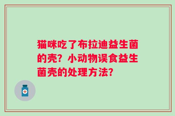 猫咪吃了布拉迪益生菌的壳?小动物误食益生菌壳的处理方法? 猫咪吃了布拉迪益生菌的壳?小动物误食益生菌壳的处理方法?