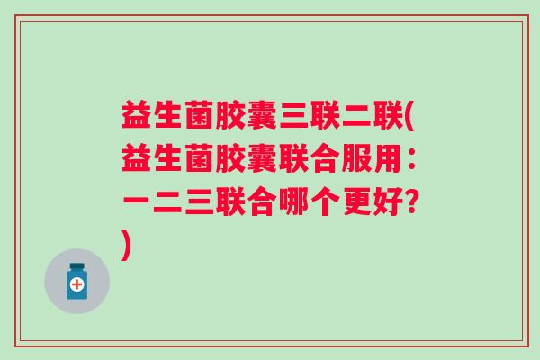 益生菌胶囊三联二联(益生菌胶囊联合服用：一二三联合哪个更好？)