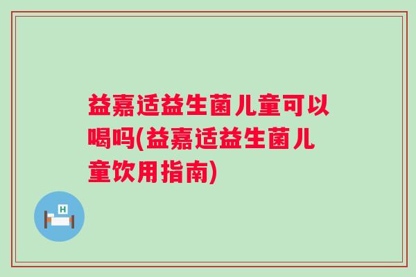 益嘉适益生菌儿童可以喝吗(益嘉适益生菌儿童饮用指南)