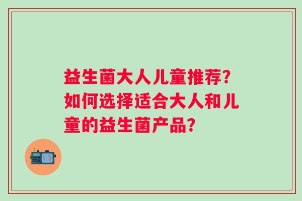 益生菌大人儿童推荐？如何选择适合大人和儿童的益生菌产品？