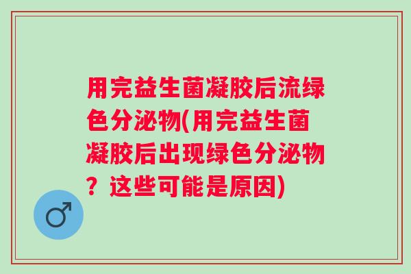 用完益生菌凝胶后流绿色分泌物(用完益生菌凝胶后出现绿色分泌物？这些可能是原因)
