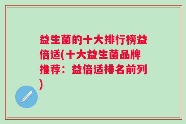 益生菌的十大排行榜益倍适(十大益生菌品牌推荐:益倍适排名前列) 益生菌的十大排行榜益倍适(十大益生菌品牌推荐:益倍适排名前列)