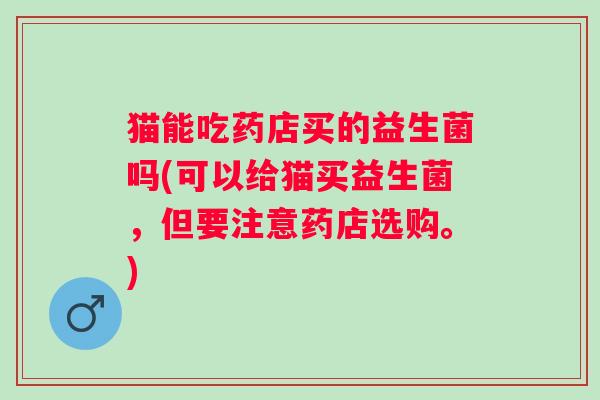 猫能吃药店买的益生菌吗(可以给猫买益生菌,但要注意药店选购。) 猫能吃药店买的益生菌吗(可以给猫买益生菌,但要注意药店选购。)
