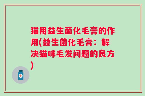 猫用益生菌化毛膏的作用(益生菌化毛膏:解决猫咪毛发问题的良方) 猫用益生菌化毛膏的作用(益生菌化毛膏:解决猫咪毛发问题的良方)