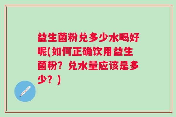 益生菌粉兑多少水喝好呢(如何正确饮用益生菌粉？兑水量应该是多少？)