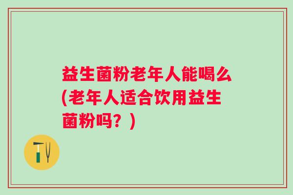 益生菌粉老年人能喝么(老年人适合饮用益生菌粉吗?) 益生菌粉老年人能喝么(老年人适合饮用益生菌粉吗?)