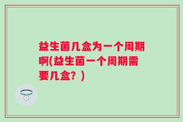 益生菌几盒为一个周期啊(益生菌一个周期需要几盒?) 益生菌几盒为一个周期啊(益生菌一个周期需要几盒?)