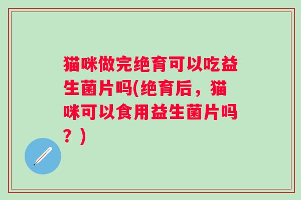 猫咪做完绝育可以吃益生菌片吗(绝育后，猫咪可以食用益生菌片吗？)