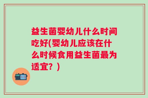 益生菌婴幼儿什么时间吃好(婴幼儿应该在什么时候食用益生菌为适宜?) 益生菌婴幼儿什么时间吃好(婴幼儿应该在什么时候食用益生菌为适宜?)