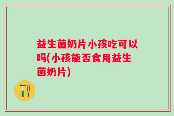 益生菌奶片小孩吃可以吗(小孩能否食用益生菌奶片)