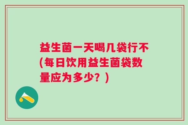 益生菌一天喝几袋行不(每日饮用益生菌袋数量应为多少？)