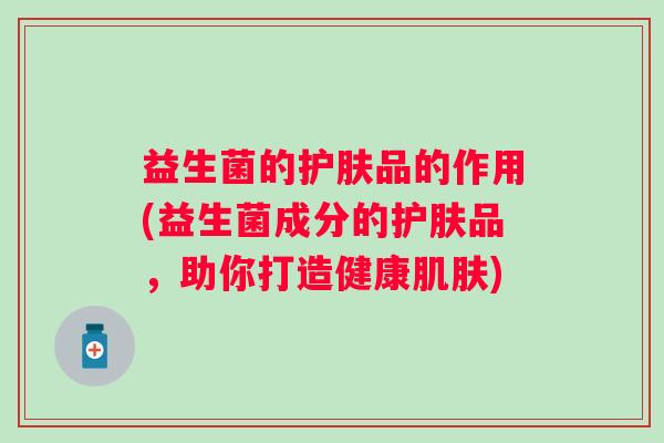 益生菌的护肤品的作用(益生菌成分的护肤品,助你打造健康) 益生菌的护肤品的作用(益生菌成分的护肤品,助你打造健康)