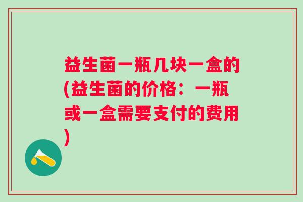 益生菌一瓶几块一盒的(益生菌的价格:一瓶或一盒需要支付的费用) 益生菌一瓶几块一盒的(益生菌的价格:一瓶或一盒需要支付的费用)