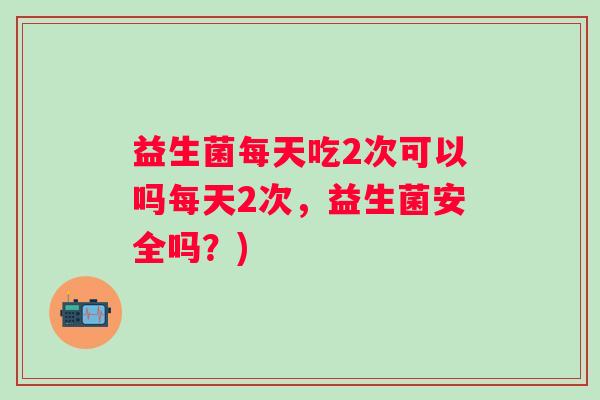 益生菌每天吃2次可以吗每天2次，益生菌安全吗？)