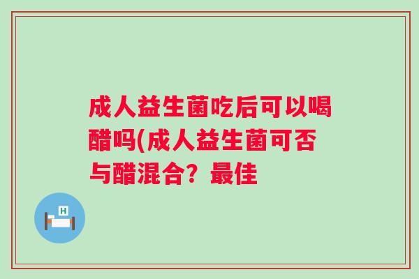 成人益生菌吃后可以喝醋吗(成人益生菌可否与醋混合？最佳
