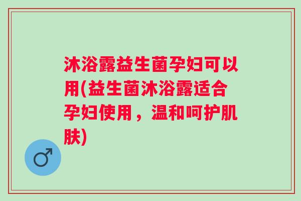 沐浴露益生菌孕妇可以用(益生菌沐浴露适合孕妇使用，温和呵护肌肤)