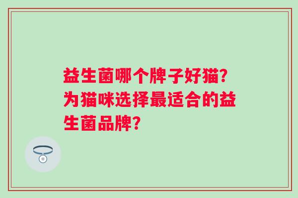益生菌哪个牌子好猫?为猫咪选择适合的益生菌品牌? 益生菌哪个牌子好猫?为猫咪选择适合的益生菌品牌?