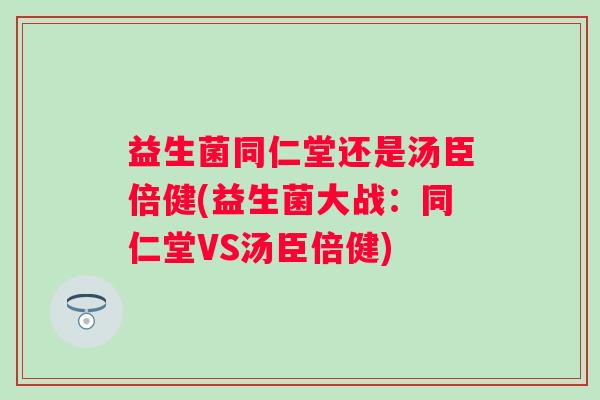 益生菌同仁堂还是汤臣倍健(益生菌大战:同仁堂VS汤臣倍健) 益生菌同仁堂还是汤臣倍健(益生菌大战:同仁堂VS汤臣倍健)