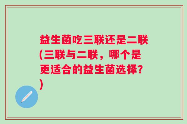 益生菌吃三联还是二联(三联与二联,哪个是更适合的益生菌选择?) 益生菌吃三联还是二联(三联与二联,哪个是更适合的益生菌选择?)