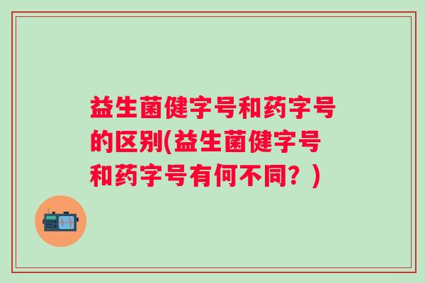 益生菌健字号和药字号的区别(益生菌健字号和药字号有何不同?) 益生菌健字号和药字号的区别(益生菌健字号和药字号有何不同?)
