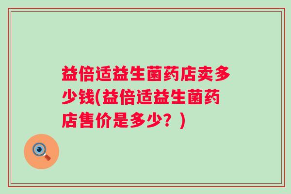 益倍适益生菌药店卖多少钱(益倍适益生菌药店售价是多少?) 益倍适益生菌药店卖多少钱(益倍适益生菌药店售价是多少?)