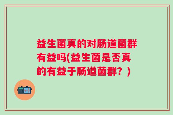 益生菌真的对肠道菌群有益吗(益生菌是否真的有益于肠道菌群?) 益生菌真的对肠道菌群有益吗(益生菌是否真的有益于肠道菌群?)