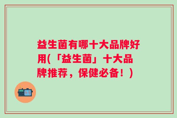 益生菌有哪十大品牌好用(「益生菌」十大品牌推荐,保健必备!) 益生菌有哪十大品牌好用(「益生菌」十大品牌推荐,保健必备!)
