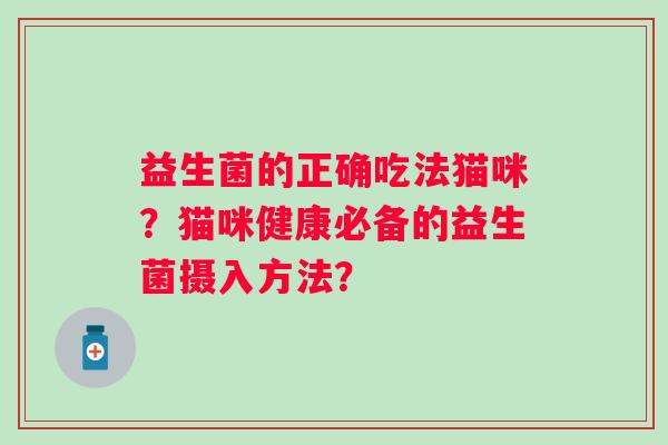 益生菌的正确吃法猫咪?猫咪健康必备的益生菌摄入方法? 益生菌的正确吃法猫咪?猫咪健康必备的益生菌摄入方法?