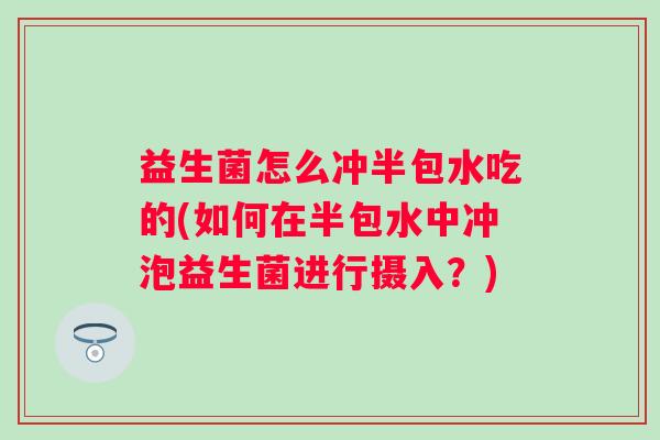 益生菌怎么冲半包水吃的(如何在半包水中冲泡益生菌进行摄入?) 益生菌怎么冲半包水吃的(如何在半包水中冲泡益生菌进行摄入?)