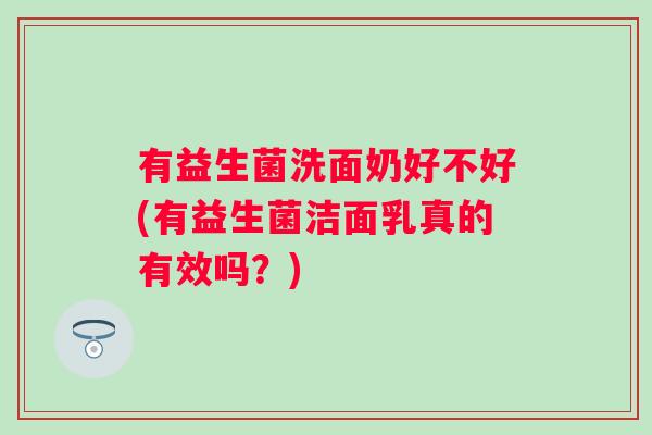 有益生菌洗面奶好不好(有益生菌洁面乳真的有效吗?) 有益生菌洗面奶好不好(有益生菌洁面乳真的有效吗?)