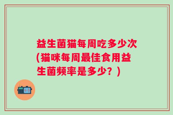 益生菌猫每周吃多少次(猫咪每周佳食用益生菌频率是多少?) 益生菌猫每周吃多少次(猫咪每周佳食用益生菌频率是多少?)