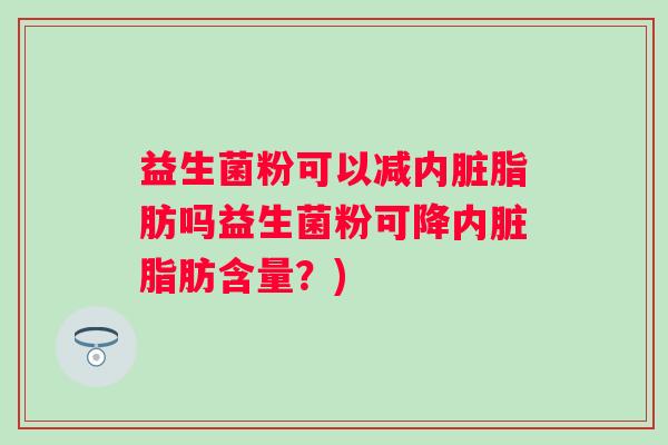 益生菌粉可以减内脏脂肪吗益生菌粉可降内脏脂肪含量?) 益生菌粉可以减内脏脂肪吗益生菌粉可降内脏脂肪含量?)