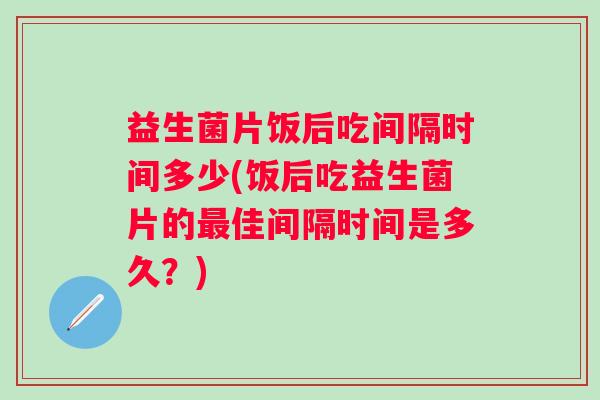 益生菌片饭后吃间隔时间多少(饭后吃益生菌片的佳间隔时间是多久？)