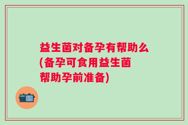 益生菌对备孕有帮助么(备孕可食用益生菌 帮助孕前准备) 益生菌对备孕有帮助么(备孕可食用益生菌 帮助孕前准备)
