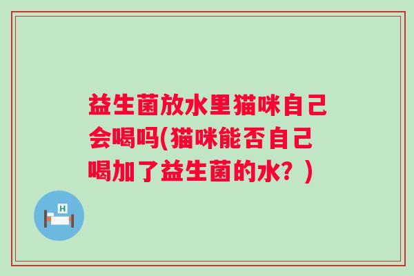 益生菌放水里猫咪自己会喝吗(猫咪能否自己喝加了益生菌的水?) 益生菌放水里猫咪自己会喝吗(猫咪能否自己喝加了益生菌的水?)
