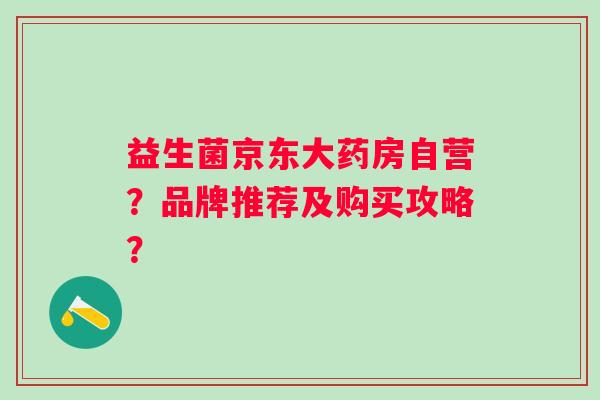益生菌京东大药房自营?品牌推荐及购买攻略? 益生菌京东大药房自营?品牌推荐及购买攻略?