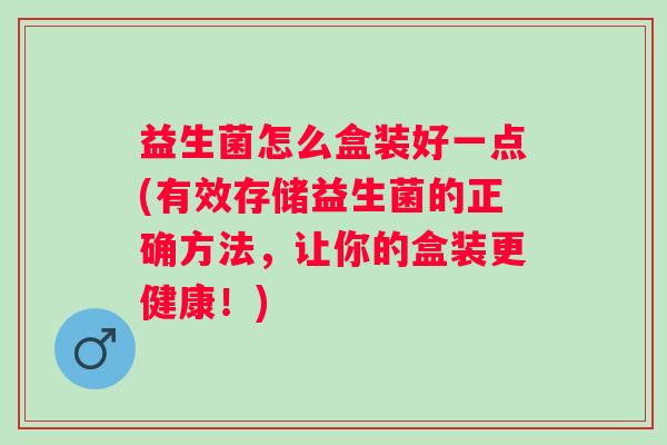 益生菌怎么盒装好一点(有效存储益生菌的正确方法,让你的盒装更健康!) 益生菌怎么盒装好一点(有效存储益生菌的正确方法,让你的盒装更健康!)