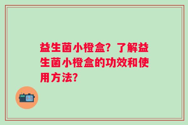 益生菌小橙盒？了解益生菌小橙盒的功效和使用方法？