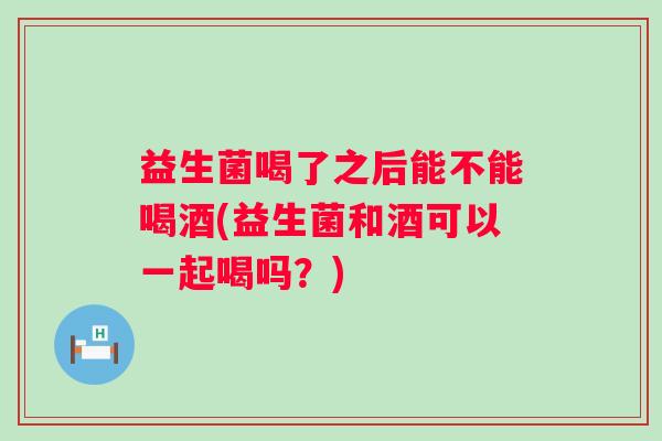 益生菌喝了之后能不能喝酒(益生菌和酒可以一起喝吗?) 益生菌喝了之后能不能喝酒(益生菌和酒可以一起喝吗?)