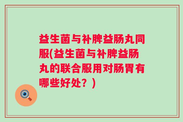 益生菌与补脾益肠丸同服(益生菌与补脾益肠丸的联合服用对肠胃有哪些好处?) 益生菌与补脾益肠丸同服(益生菌与补脾益肠丸的联合服用对肠胃有哪些好处?)