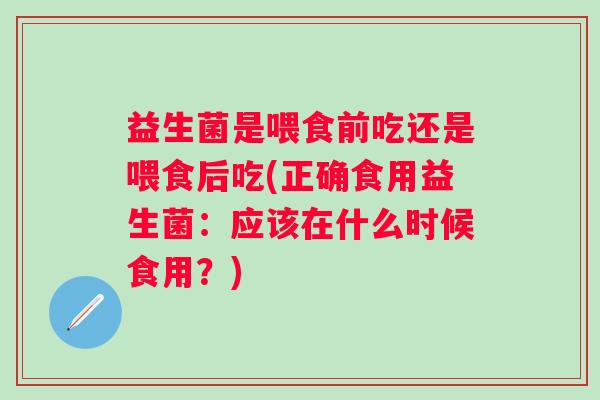 益生菌是喂食前吃还是喂食后吃(正确食用益生菌：应该在什么时候食用？)