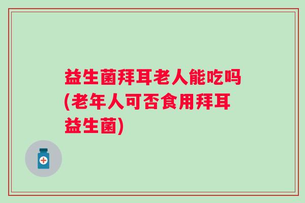 益生菌拜耳老人能吃吗(老年人可否食用拜耳益生菌)