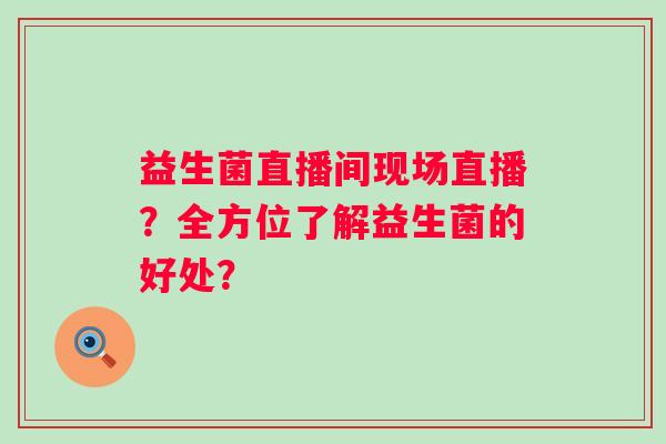 益生菌直播间现场直播？全方位了解益生菌的好处？